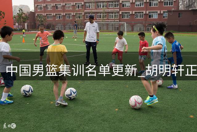 中国男篮集训名单更新 胡明轩正式入选国家队