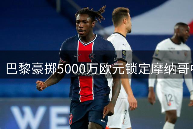 巴黎豪掷5000万欧元锁定摩纳哥中场核心阿克利乌舍