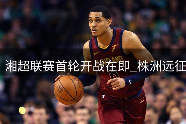 湘超联赛首轮开战在即 株洲远征常德球票明日开售
