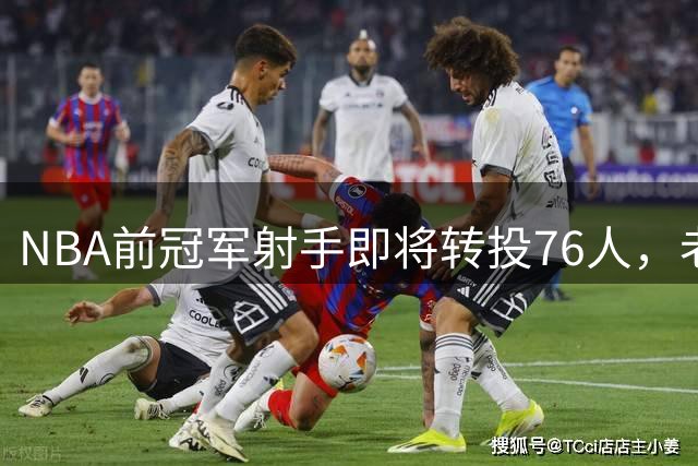 NBA前冠军射手即将转投76人，老队友詹姆斯有望重逢